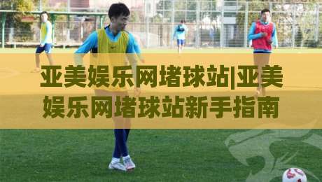 亚美娱乐网堵球站|亚美娱乐网堵球站新手指南：从零开始了解(亚美娱乐网堵球站)的互动玩法|最全手机信誉体球站走盘单双盘独赢波胆盘大球分析