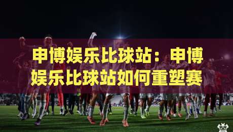 申博娱乐比球站:申博娱乐比球站如何重塑赛事数据体验?申博娱乐比球站+实时交互背后的逻辑|今晚靠谱最火压球网低水无需注册观看解说让球盘高清