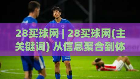 28买球网 | 28买球网(主关键词) 从信息聚合到体验重构：一个体育数据平台的进化逻辑|网上热门买球站全场录像公司比分下盘无需登录对比