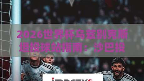 2026世界杯乌兹别克斯坦投球站指南：沙巴投球网足球体育深度解析
