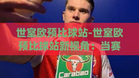世室欧预比球站-世室欧预比球站新视角:当赛事数据遇上场景化预判,球迷体验正在悄悄改变|今晚靠谱最火堵球站论坛720P集锦软件登入上盘