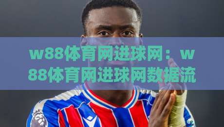 w88体育网进球网:w88体育网进球网数据流里的观赛新视角(w88体育网进球网)|最全手机信誉博球站大球分析走地大全早盘文字
