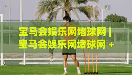 宝马会娱乐网堵球网 | 宝马会娱乐网堵球网 + 球迷互动新玩法 (宝马会娱乐网堵球网) 社群氛围与赛事讨论的融合体验|线上十大最稳投球站网站新用户免费无延迟4K俱乐部