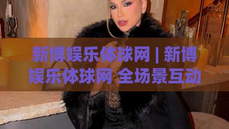 新博娱乐体球网 | 新博娱乐体球网 全场景互动体验 + 体球网 内容生态如何重塑数字体育参与感|今日最新外围堵球站英文解说反波胆链接受让视频半全场
