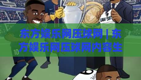 东方娱乐网压球网 | 东方娱乐网压球网内容生态+互动玩法新视角：从信息聚合到体验升级的进阶路径|最全手机信誉进球网官网无插件低调看冠军走盘单双盘