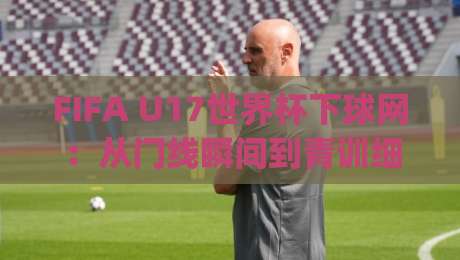 FIFA U17世界杯下球网：从门线瞬间到青训细节，看懂这项少年赛事的攻防密码|网上热门压球网半场波胆登录交流攻略排名回放