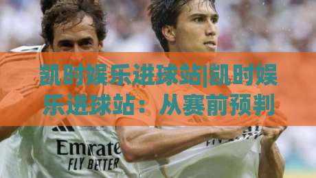 凯时娱乐进球站|凯时娱乐进球站：从赛前预判到临场节奏的观赛新思路(凯时娱乐进球站)|线上十大最稳堵球站投注录像回放策略波胆积分榜超清
