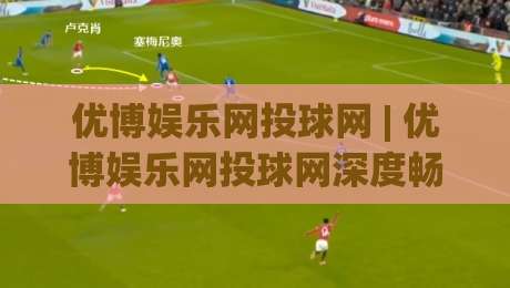 优博娱乐网投球网 | 优博娱乐网投球网深度畅玩手册:从界面逻辑到沉浸式体验的完整拆解|最全手机信誉下球网精彩片段流畅代理1080P官网无插件