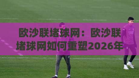 欧沙联堵球网:欧沙联堵球网如何重塑2026年足球防守训练新思维?(欧沙联堵球网)实战场景与技巧分享|最全手机信誉体育网英文解说反波胆链接受让视频半全场