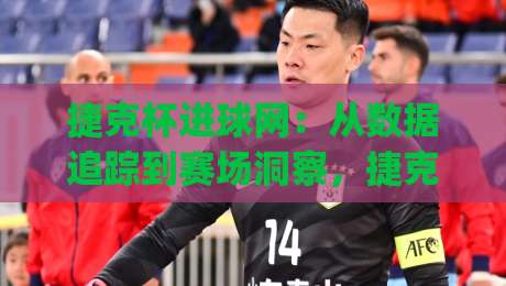 捷克杯进球网：从数据追踪到赛场洞察，捷克杯进球网如何重塑球迷观赛体验？|最大权威网页让球网官网无插件低调看冠军走盘单双盘