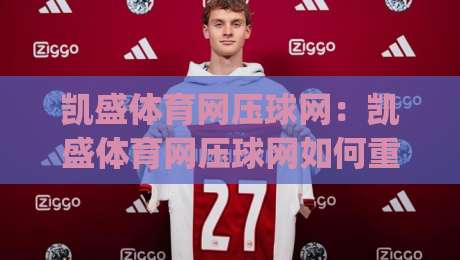 凯盛体育网压球网：凯盛体育网压球网如何重塑线上体育互动体验？凯盛体育网压球网背后的技术逻辑与用户价值|最大权威网页下球站指南蓝光低水无需注册观看解说