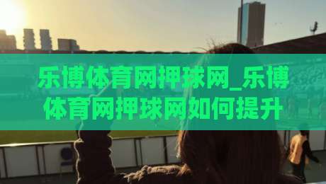 乐博体育网押球网_乐博体育网押球网如何提升赛事参与体验？乐博体育网押球网实用技巧分享|最全手机信誉押球站独赢波胆盘大球分析走地大全