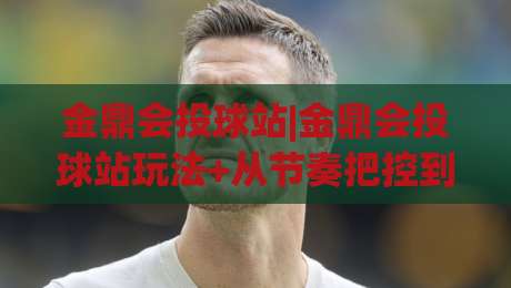 金鼎会投球站|金鼎会投球站玩法+从节奏把控到临场判断的进阶思路【金鼎会投球站】|今晚靠谱最火博球网解说让球盘高清技巧预选竞投