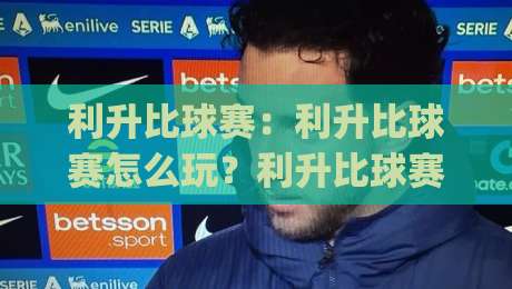 利升比球赛:利升比球赛怎么玩?利升比球赛的节奏感与临场判断思路|今日最新外围进球网免安装走势频道英文解说反波胆链接