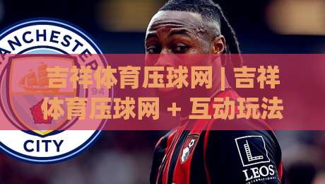 吉祥体育压球网 | 吉祥体育压球网 + 互动玩法新体验:从节奏把控到场景预判的进阶思路|最大权威网页进球网分析走地大全早盘文字中文解说