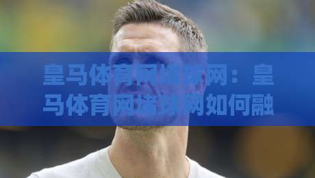 皇马体育网堵球网：皇马体育网堵球网如何融入2026观赛新节奏？(皇马体育网堵球网)与球迷互动体验|最大权威网页体育网流畅代理1080P官网无插件低调看