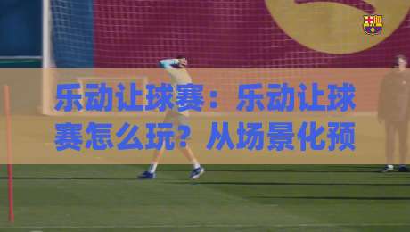 乐动让球赛:乐动让球赛怎么玩?从场景化预判到实战节奏的乐动让球赛思路拆解|网上热门投球站小球粤语解说高水贴水在线原声解说
