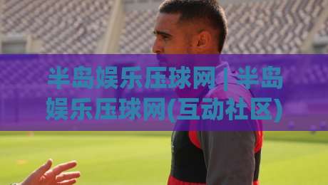 半岛娱乐压球网 | 半岛娱乐压球网(互动社区) 从页面布局到实时数据流的深度拆解【半岛娱乐压球网】体验手记|今日最新外围博球站半全场动画水位精彩片段流畅代理