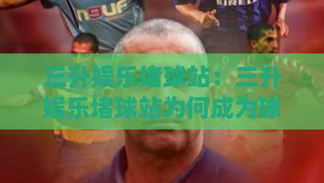 三升娱乐堵球站：三升娱乐堵球站为何成为球迷热议焦点？(三升娱乐堵球站)沉浸式互动体验新观察|今晚靠谱最火比球站两球半社区排行信号赔率升盘