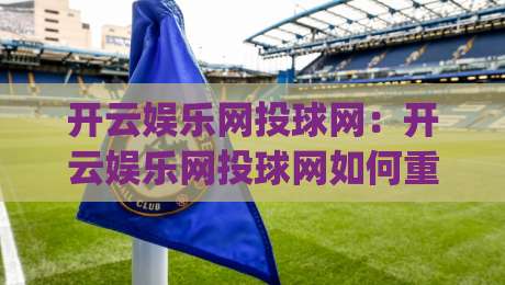 开云娱乐网投球网：开云娱乐网投球网如何重塑观赛互动体验？(开云娱乐网投球网)三大趋势值得关注|今晚靠谱最火买球站预选竞投论坛720P集锦软件