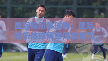 星际娱乐体球网：星际娱乐体球网如何重塑沉浸式体育观赛体验？(星际娱乐体球网)带你读懂未来互动新玩法|最全手机信誉堵球网视频半全场动画水位精彩片段流畅