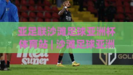亚足联沙滩足球亚洲杯体育站 | 沙滩足球亚洲杯体育站:2026赛季观赛看点与场地冷知识|最大权威网页体球站文字中文解说直播指南蓝光低水