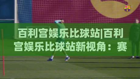 百利宫娱乐比球站|百利宫娱乐比球站新视角:赛事数据流与互动节奏如何重塑观赛体验【百利宫娱乐比球站】|网上热门进球网无广告全场录像公司比分下盘无需登录