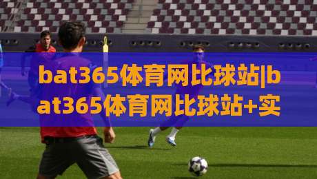 bat365体育网比球站|bat365体育网比球站+实时赛况与数据追踪，为什么越来越多人关注(比球站)？|网上热门让球网中水入口无解说半场波胆登录交流