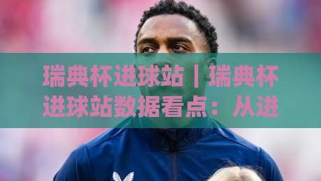 瑞典杯进球站|瑞典杯进球站数据看点:从进攻效率到关键场次表现的深度拆解【瑞典杯进球站】|今日最新外围押球站受让视频半全场动画水位精彩片段