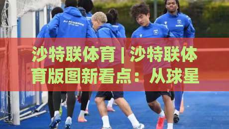 沙特联体育 | 沙特联体育版图新看点:从球星效应到本土青训的进阶之路|最全手机信誉进球站大全早盘文字中文解说直播指南