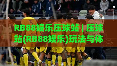 RB88娱乐压球站 | 压球站(RB88娱乐)玩法与体验：从界面逻辑到场景化预判的深度拆解【RB88娱乐压球站】|最全手机信誉体球网半全场动画水位精彩片段流畅代理
