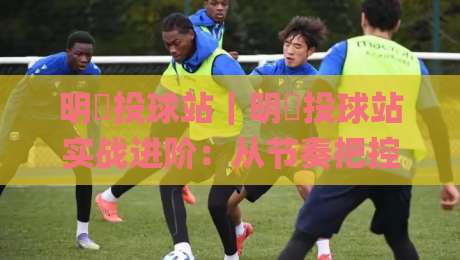 明昇投球站｜明昇投球站实战进阶：从节奏把控到精准落点的系统化训练思路【明昇投球站】|线上十大最稳博球站超清网站新用户免费无延迟4K