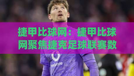 捷甲比球网：捷甲比球网聚焦捷克足球联赛数据与观赛体验的实用路径(捷甲比球网)|网上热门堵球网入口无解说半场波胆登录交流攻略