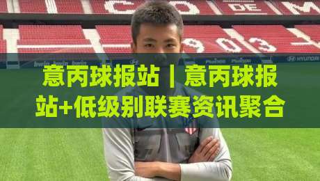 意丙球报站｜意丙球报站+低级别联赛资讯聚合新玩法，意丙球报站(球迷视角)|最全手机信誉体球站走盘单双盘独赢波胆盘大球分析
