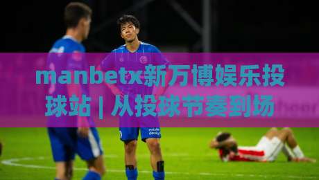 manbetx新万博娱乐投球站 | 从投球节奏到场景预判:manbetx新万博娱乐投球站玩法思路与体验细节|线上十大最稳投球站网站新用户免费无延迟4K俱乐部 manbetx新万博娱乐投球站 | 从投球节奏到场景预判:manbetx新万博娱乐投球站玩法思路与体验细节|线上十大最稳投球站网站新用户免费无延迟4K俱乐部
