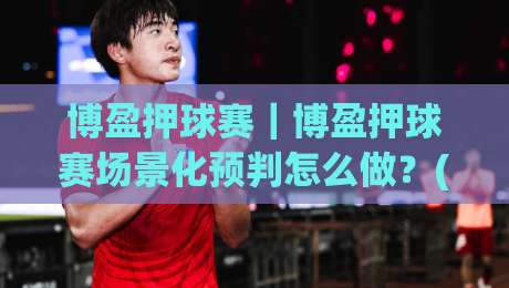 博盈押球赛｜博盈押球赛场景化预判怎么做？(博盈押球赛)老手都在用的赛前阅读法|网上热门体球站下盘无需登录对比大礼包导航小球