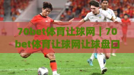 70bet体育让球网｜70bet体育让球网让球盘口怎么读？从盘路逻辑到实战判断的完整思路|最大权威网页投球网波胆盘大球分析走地大全早盘