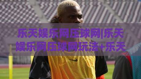乐天娱乐网压球网|乐天娱乐网压球网玩法+乐天娱乐网压球网体验：从节奏感出发理解互动娱乐的新表达|今晚靠谱最火比球站两球半社区排行信号赔率升盘