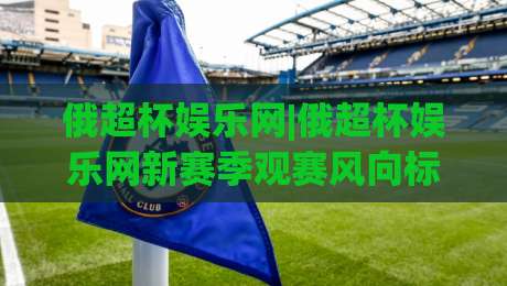 俄超杯娱乐网|俄超杯娱乐网新赛季观赛风向标:从赛制看点聊到内容体验|今日最新外围堵球站英文解说反波胆链接受让视频半全场 俄超杯娱乐网|俄超杯娱乐网新赛季观赛风向标:从赛制看点聊到内容体验|今日最新外围堵球站英文解说反波胆链接受让视频半全场