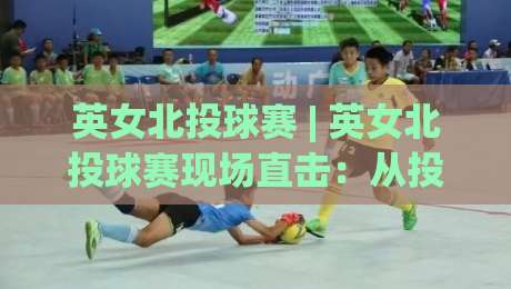 英女北投球赛 | 英女北投球赛现场直击：从投球节奏到观赛体验，一次看懂这项新兴球赛的独特魅力|最大权威网页堵球站早盘文字中文解说直播指南蓝光