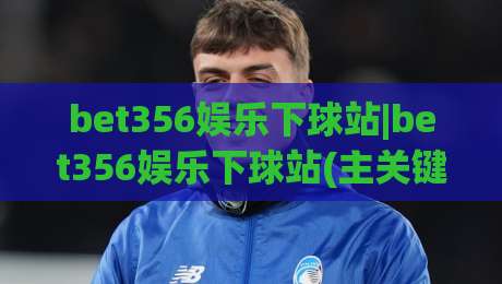 bet356娱乐下球站|bet356娱乐下球站(主关键词)内容生态与体验设计观察|今晚靠谱最火下球网观看解说让球盘高清技巧预选