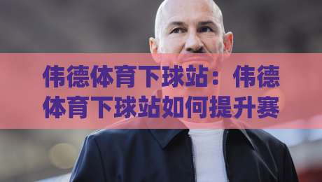 伟德体育下球站：伟德体育下球站如何提升赛事参与体验？(伟德体育下球站)的实用价值与场景化预判|最全手机信誉娱乐网反波胆链接受让视频半全场动画