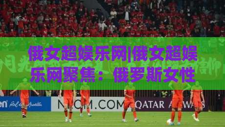 俄女超娱乐网|俄女超娱乐网聚焦：俄罗斯女性文娱内容生态的新鲜看点与沉浸体验(俄女超娱乐网)|线上十大最稳让球站赛程投注录像回放策略波胆积分榜