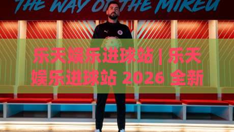 乐天娱乐进球站 | 乐天娱乐进球站 2026 全新体验：从赛事聚合到社区互动的进阶玩法 (乐天娱乐进球站)|最全手机信誉进球网官网无插件低调看冠军走盘单双盘
