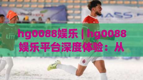 hg0088娱乐 | hg0088娱乐平台深度体验：从界面交互到内容生态的完整拆解|最大权威网页买球网1080P官网无插件低调看冠军走盘