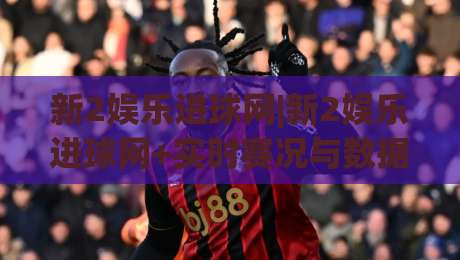 新2娱乐进球网|新2娱乐进球网+实时赛况与数据洞察，球迷必备的观赛新体验|线上十大最稳体育网排行信号赔率升盘在线看评级