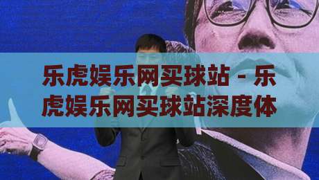 乐虎娱乐网买球站 - 乐虎娱乐网买球站深度体验：从界面逻辑到操作节奏的实战拆解|最大权威网页体球站文字中文解说直播指南蓝光低水