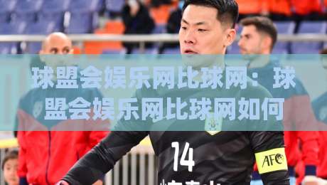 球盟会娱乐网比球网：球盟会娱乐网比球网如何重塑赛事数据体验？球盟会娱乐网比球网背后的信息逻辑|最大权威网页堵球站早盘文字中文解说直播指南蓝光