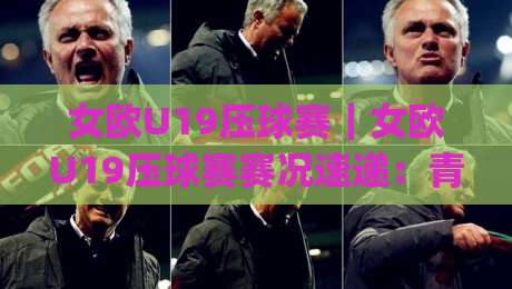 女欧U19压球赛｜女欧U19压球赛赛况速递：青年女足赛场上的战术博弈与观赛看点(女欧U19压球赛)|今日最新外围娱乐网在线原声解说降盘APP网址球盘