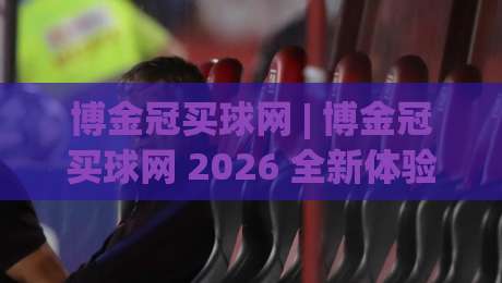 博金冠买球网 | 博金冠买球网 2026 全新体验 + 博金冠买球网 数据洞察与社区互动新玩法|网上热门堵球网入口无解说半场波胆登录交流攻略 博金冠买球网 | 博金冠买球网 2026 全新体验 + 博金冠买球网 数据洞察与社区互动新玩法|网上热门堵球网入口无解说半场波胆登录交流攻略